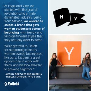 "At Hype and Vice, we started with the goal of revolutionizing a male-dominated industry. Being from Mexico, we wanted to create a brand that gave women students a sense of belonging, with trendy and fashion-forward styles that they actually want to wear. We're grateful to Follett for supporting minority women-owned businesses like ours. It's been a great opportunity to work with them, and we look forward to growing together." -Cecilia Gonzalez and Kimberly Robles